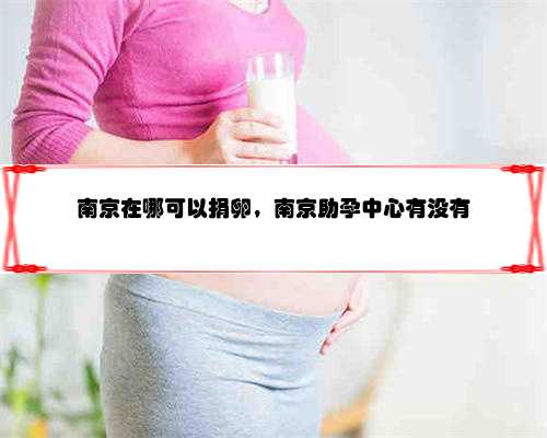 南京在哪可以捐卵，南京助孕中心有没有